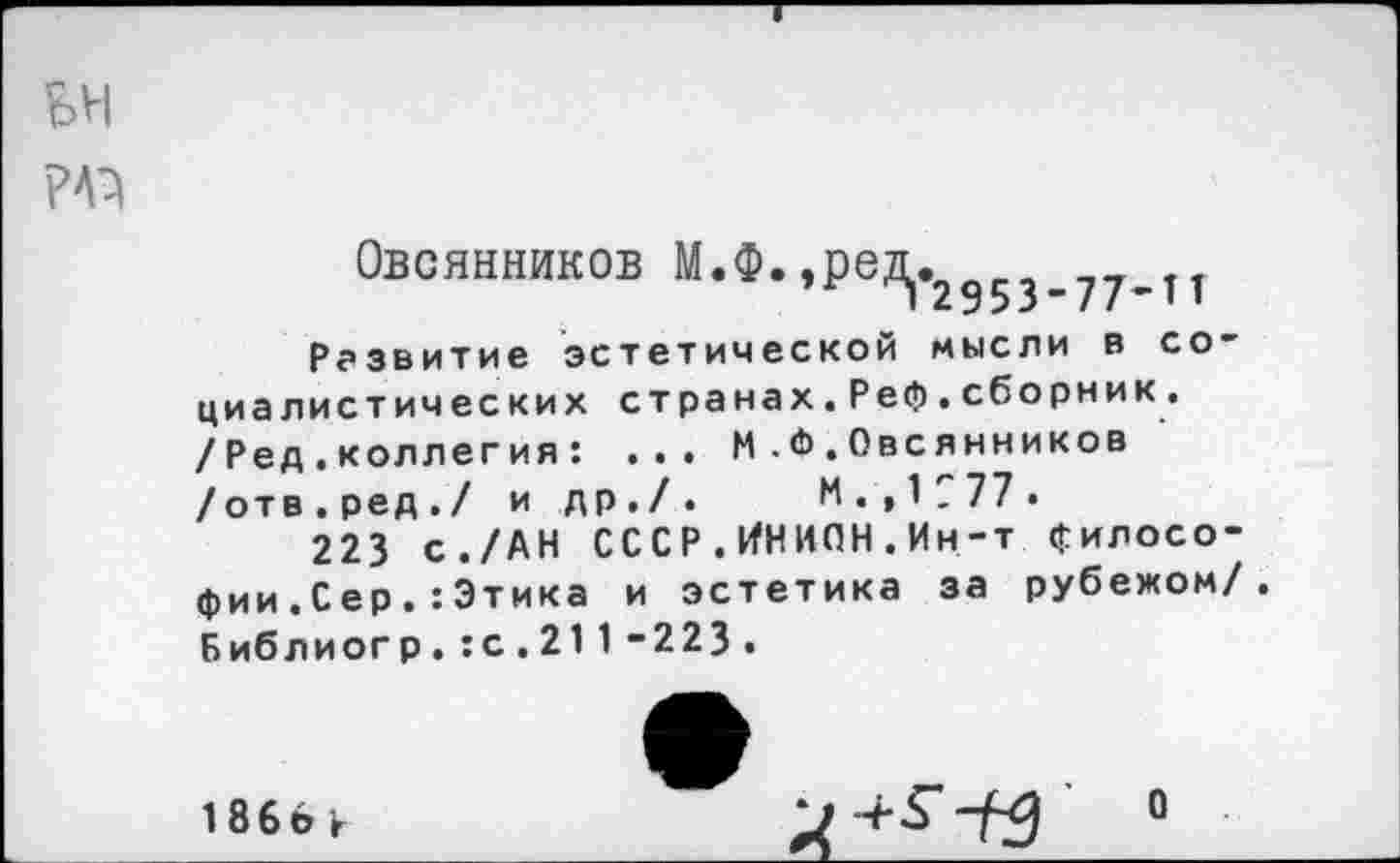 ﻿БН
РАЗ
Овсянников м*Ф*»РеД|«2953.77.тт
Развитие эстетической мысли в социалистических странах.Реф.сборник. /Ред.коллегия: ... М .<Ь . Овсянников /отв.ред./ и др./. И.,1777.
223 с./АН СССР.ИНИОН.Ин-т философии . Сер .: Этика и эстетика за рубежом/. Библиогр.:с.211-223.
1 866 к
О